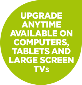 UPGRADE ANYTIME AVAILABLE ON COMPUTERS, TABLETS AND LARGE SCREEN TVS